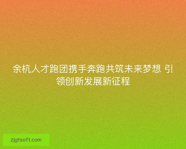 余杭人才跑团携手奔跑共筑未来梦想 引领创新发展新征程