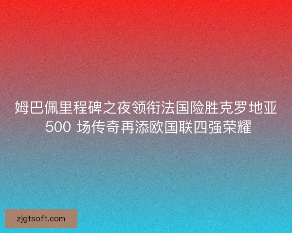 姆巴佩里程碑之夜领衔法国险胜克罗地亚 500 场传奇再添欧国联四强荣耀