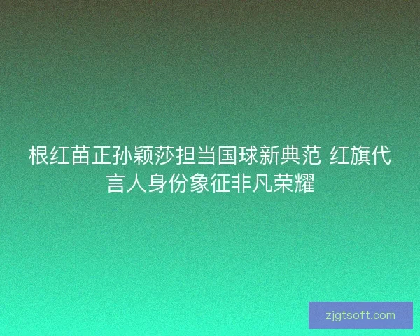 根红苗正孙颖莎担当国球新典范 红旗代言人身份象征非凡荣耀
