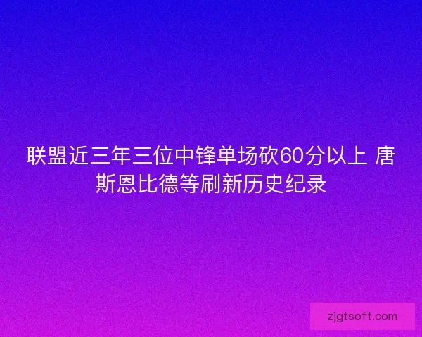 联盟近三年三位中锋单场砍60分以上 唐斯恩比德等刷新历史纪录