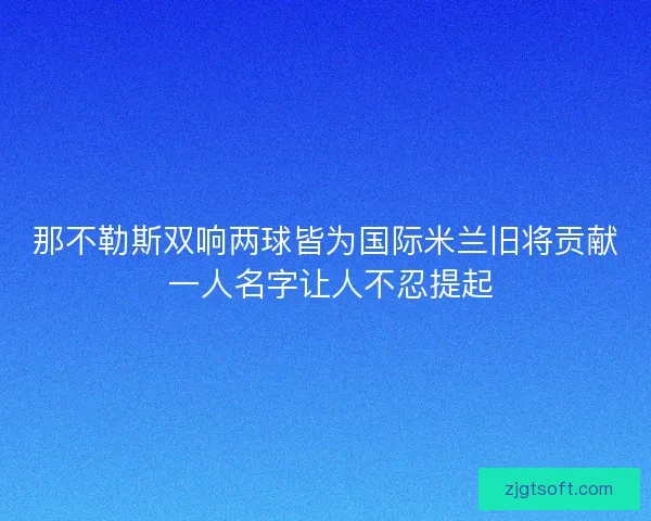 那不勒斯双响两球皆为国际米兰旧将贡献 一人名字让人不忍提起