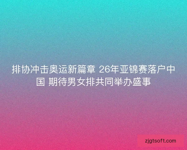 排协冲击奥运新篇章 26年亚锦赛落户中国 期待男女排共同举办盛事