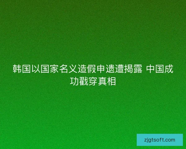 韩国以国家名义造假申遗遭揭露 中国成功戳穿真相 韩国以国家名义造假申遗遭揭露 中国成功戳穿真相