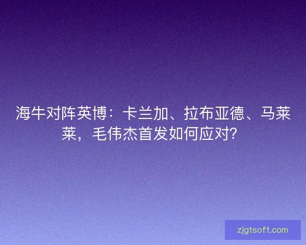 海牛对阵英博:卡兰加、拉布亚德、马莱莱,毛伟杰首发如何应对? 海牛对阵英博:卡兰加、拉布亚德、马莱莱,毛伟杰首发如何应对?