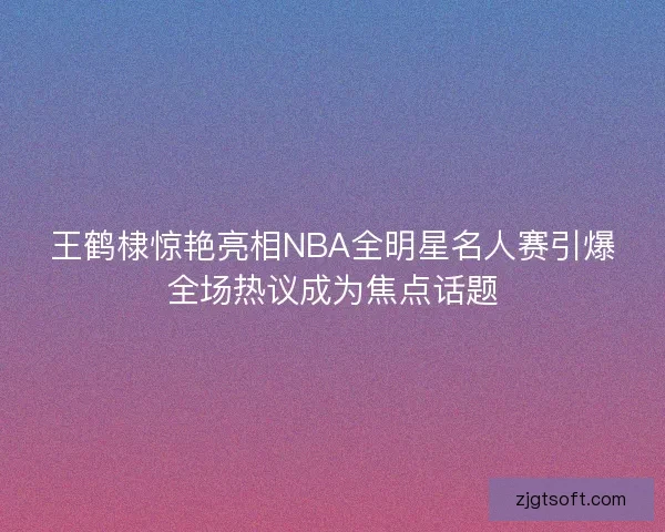 王鹤棣惊艳亮相NBA全明星名人赛引爆全场热议成为焦点话题