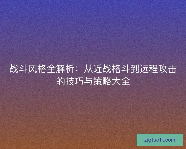 战斗风格全解析：从近战格斗到远程攻击的技巧与策略大全