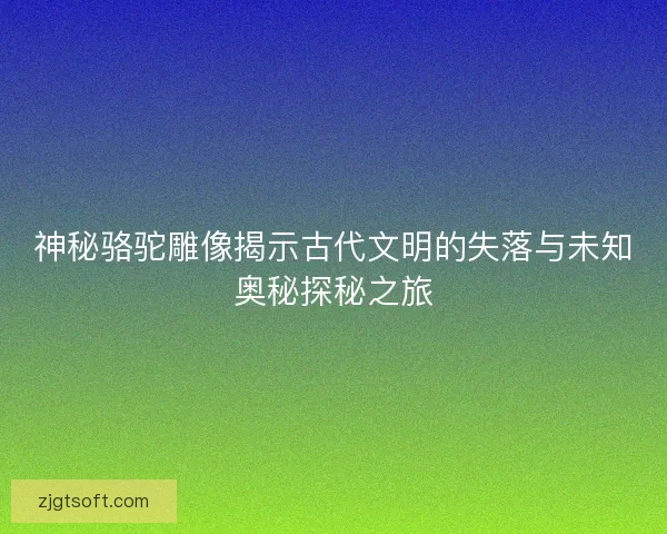 神秘骆驼雕像揭示古代文明的失落与未知奥秘探秘之旅