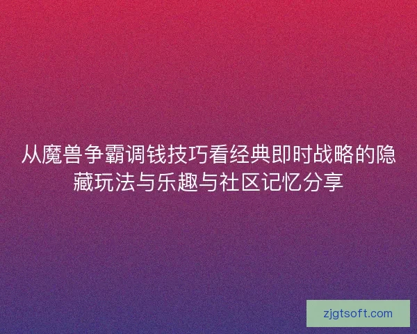 从魔兽争霸调钱技巧看经典即时战略的隐藏玩法与乐趣与社区记忆分享