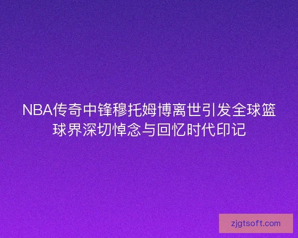 NBA传奇中锋穆托姆博离世引发全球篮球界深切悼念与回忆时代印记