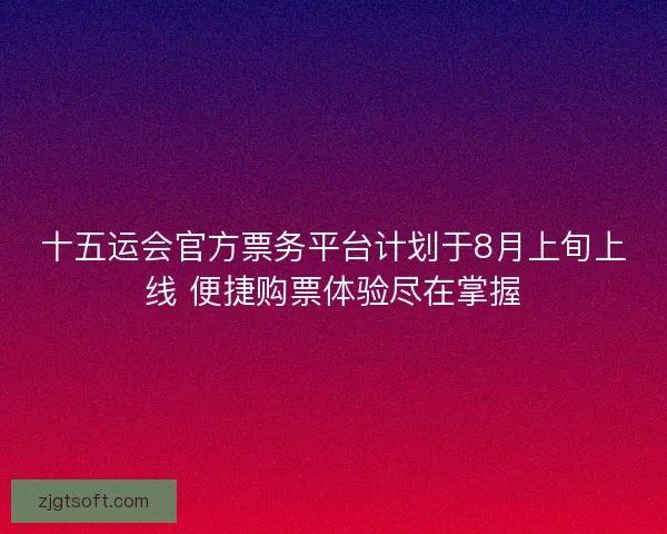 十五运会官方票务平台计划于8月上旬上线 便捷购票体验尽在掌握