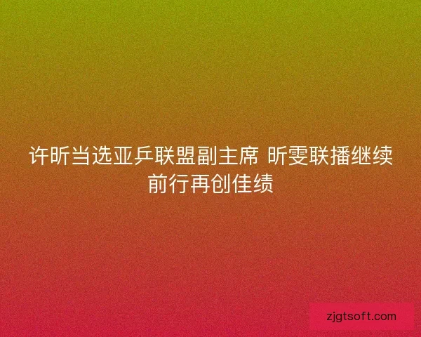 许昕当选亚乒联盟副主席 昕雯联播继续前行再创佳绩