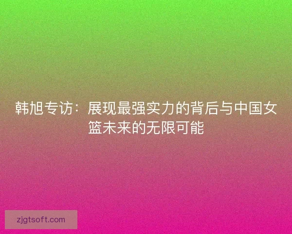 韩旭专访：展现最强实力的背后与中国女篮未来的无限可能