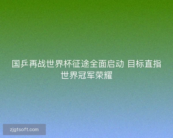 国乒再战世界杯征途全面启动 目标直指世界冠军荣耀 国乒再战世界杯征途全面启动 目标直指世界冠军荣耀