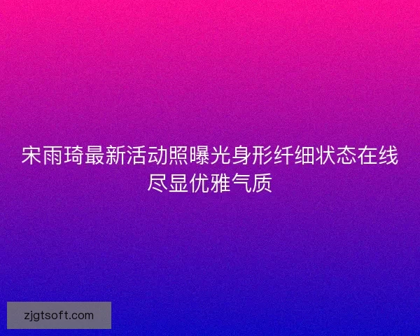 宋雨琦最新活动照曝光身形纤细状态在线尽显优雅气质 宋雨琦最新活动照曝光身形纤细状态在线尽显优雅气质