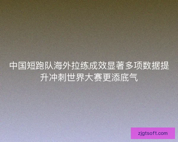 中国短跑队海外拉练成效显著多项数据提升冲刺世界大赛更添底气