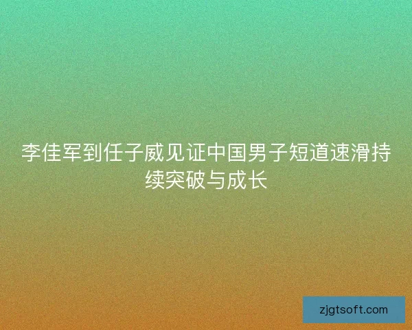 李佳军到任子威见证中国男子短道速滑持续突破与成长 李佳军到任子威见证中国男子短道速滑持续突破与成长