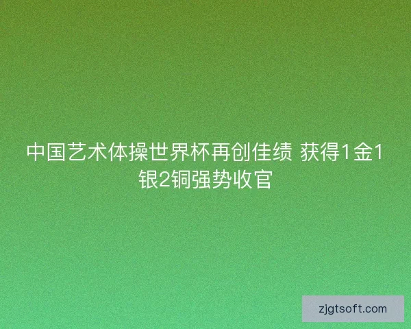 中国艺术体操世界杯再创佳绩 获得1金1银2铜强势收官