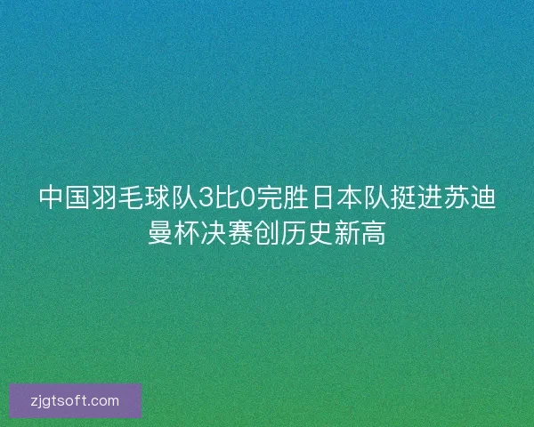 中国羽毛球队3比0完胜日本队挺进苏迪曼杯决赛创历史新高