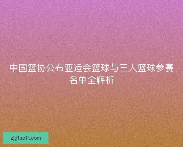 中国篮协公布亚运会篮球与三人篮球参赛名单全解析 中国篮协公布亚运会篮球与三人篮球参赛名单全解析