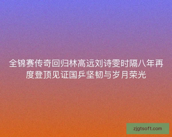 全锦赛传奇回归林高远刘诗雯时隔八年再度登顶见证国乒坚韧与岁月荣光 全锦赛传奇回归林高远刘诗雯时隔八年再度登顶见证国乒坚韧与岁月荣光