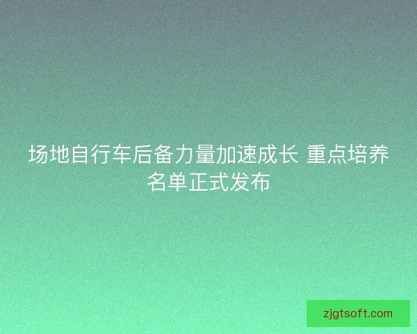 场地自行车后备力量加速成长 重点培养名单正式发布 场地自行车后备力量加速成长 重点培养名单正式发布