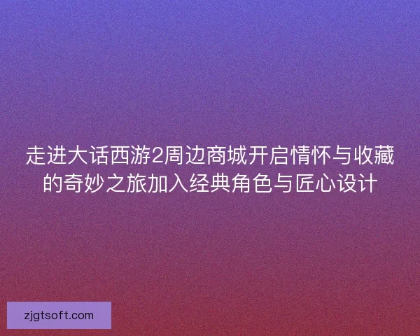 走进大话西游2周边商城开启情怀与收藏的奇妙之旅加入经典角色与匠心设计 走进大话西游2周边商城开启情怀与收藏的奇妙之旅加入经典角色与匠心设计